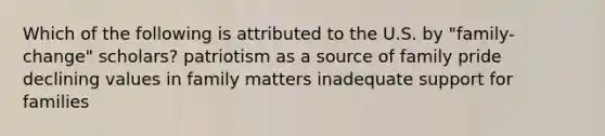 Which of the following is attributed to the U.S. by "family-change" scholars? patriotism as a source of family pride declining values in family matters inadequate support for families