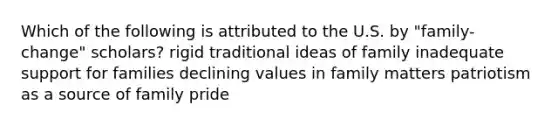 Which of the following is attributed to the U.S. by "family-change" scholars? rigid traditional ideas of family inadequate support for families declining values in family matters patriotism as a source of family pride