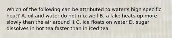 Which of the following can be attributed to water's high specific heat? A. oil and water do not mix well B. a lake heats up more slowly than the air around it C. ice floats on water D. sugar dissolves in hot tea faster than in iced tea