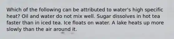 Which of the following can be attributed to water's high specific heat? Oil and water do not mix well. Sugar dissolves in hot tea faster than in iced tea. Ice floats on water. A lake heats up more slowly than the air around it.