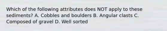 Which of the following attributes does NOT apply to these sediments? A. Cobbles and boulders B. Angular clasts C. Composed of gravel D. Well sorted