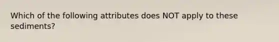 Which of the following attributes does NOT apply to these sediments?