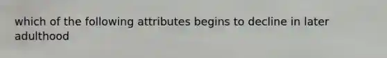 which of the following attributes begins to decline in later adulthood