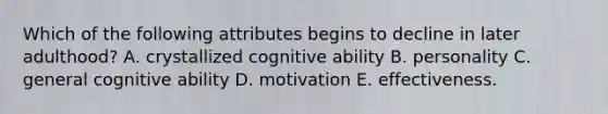 Which of the following attributes begins to decline in later adulthood? A. crystallized cognitive ability B. personality C. general cognitive ability D. motivation E. effectiveness.