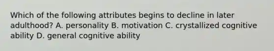 Which of the following attributes begins to decline in later adulthood? A. personality B. motivation C. crystallized cognitive ability D. general cognitive ability