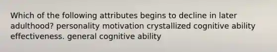 Which of the following attributes begins to decline in later adulthood? personality motivation crystallized cognitive ability effectiveness. general cognitive ability