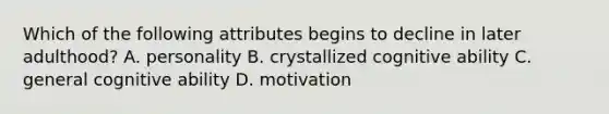 Which of the following attributes begins to decline in later adulthood? A. personality B. crystallized cognitive ability C. general cognitive ability D. motivation