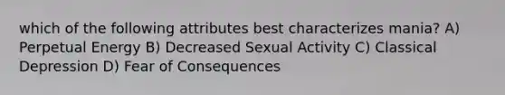 which of the following attributes best characterizes mania? A) Perpetual Energy B) Decreased Sexual Activity C) Classical Depression D) Fear of Consequences