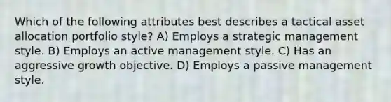 Which of the following attributes best describes a tactical asset allocation portfolio style? A) Employs a strategic management style. B) Employs an active management style. C) Has an aggressive growth objective. D) Employs a passive management style.