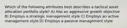 Which of the following attributes best describes a tactical asset allocation portfolio style? A) Has an aggressive growth objective B) Employs a strategic management style C) Employs an active management style D) Employs a passive management style