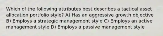 Which of the following attributes best describes a tactical asset allocation portfolio style? A) Has an aggressive growth objective B) Employs a <a href='https://www.questionai.com/knowledge/k5Dplt4I1O-strategic-management' class='anchor-knowledge'>strategic management</a> style C) Employs an active management style D) Employs a passive management style