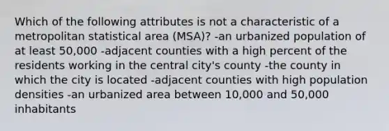 Which of the following attributes is not a characteristic of a metropolitan statistical area (MSA)? -an urbanized population of at least 50,000 -adjacent counties with a high percent of the residents working in the central city's county -the county in which the city is located -adjacent counties with high population densities -an urbanized area between 10,000 and 50,000 inhabitants