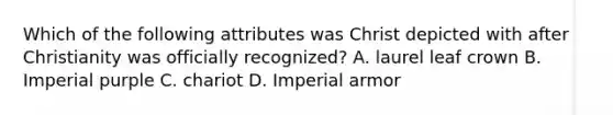 Which of the following attributes was Christ depicted with after Christianity was officially recognized? A. laurel leaf crown B. Imperial purple C. chariot D. Imperial armor