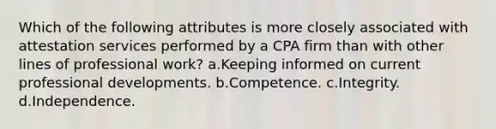 Which of the following attributes is more closely associated with attestation services performed by a CPA firm than with other lines of professional work? a.Keeping informed on current professional developments. b.Competence. c.Integrity. d.Independence.