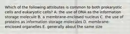 Which of the following attributes is common to both prokaryotic cells and eukaryotic cells? A. the use of DNA as the information storage molecule B. a membrane-enclosed nucleus C. the use of proteins as information storage molecules D. membrane-enclosed organelles E. generally about the same size