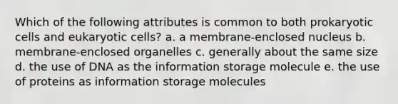 Which of the following attributes is common to both prokaryotic cells and eukaryotic cells? a. a membrane-enclosed nucleus b. membrane-enclosed organelles c. generally about the same size d. the use of DNA as the information storage molecule e. the use of proteins as information storage molecules