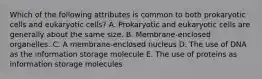 Which of the following attributes is common to both prokaryotic cells and eukaryotic cells? A. Prokaryotic and eukaryotic cells are generally about the same size. B. Membrane-enclosed organelles. C. A membrane-enclosed nucleus D. The use of DNA as the information storage molecule E. The use of proteins as information storage molecules