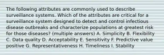 The following attributes are commonly used to describe surveillance systems. Which of the attributes are critical for a surveillance system designed to detect and control infectious disease outbreaks and characterize populations at greatest risk for those diseases? (multiple answers) A. Simplicity B. Flexibility C. Data quality D. Acceptability E. Sensitivity F. Predictive value positive G. Representativeness H. Timeliness I. Stability