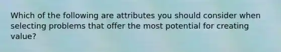 Which of the following are attributes you should consider when selecting problems that offer the most potential for creating value?