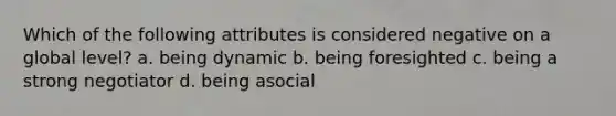 Which of the following attributes is considered negative on a global level? a. being dynamic b. being foresighted c. being a strong negotiator d. being asocial