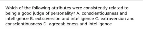 Which of the following attributes were consistently related to being a good judge of personality? A. conscientiousness and intelligence B. extraversion and intelligence C. extraversion and conscientiousness D. agreeableness and intelligence