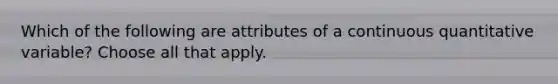 Which of the following are attributes of a continuous quantitative variable? Choose all that apply.