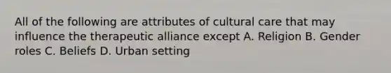 All of the following are attributes of cultural care that may influence the therapeutic alliance except A. Religion B. Gender roles C. Beliefs D. Urban setting