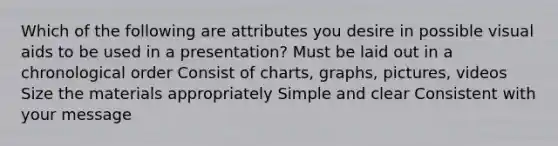 Which of the following are attributes you desire in possible visual aids to be used in a presentation? Must be laid out in a chronological order Consist of charts, graphs, pictures, videos Size the materials appropriately Simple and clear Consistent with your message