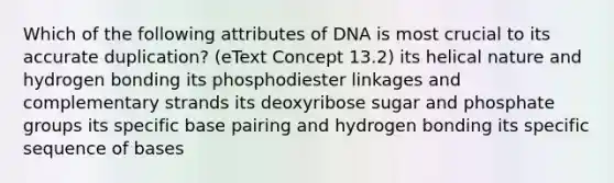 Which of the following attributes of DNA is most crucial to its accurate duplication? (eText Concept 13.2) its helical nature and hydrogen bonding its phosphodiester linkages and complementary strands its deoxyribose sugar and phosphate groups its specific base pairing and hydrogen bonding its specific sequence of bases