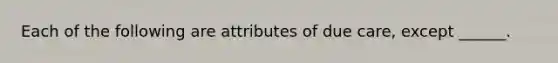 Each of the following are attributes of due care, except ______.