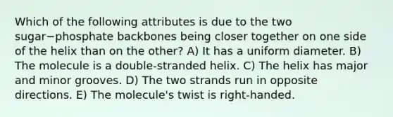 Which of the following attributes is due to the two sugar−phosphate backbones being closer together on one side of the helix than on the other? A) It has a uniform diameter. B) The molecule is a double-stranded helix. C) The helix has major and minor grooves. D) The two strands run in opposite directions. E) The molecule's twist is right-handed.