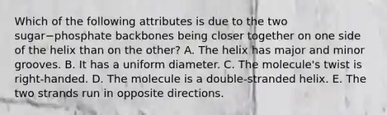 Which of the following attributes is due to the two sugar−phosphate backbones being closer together on one side of the helix than on the other? A. The helix has major and minor grooves. B. It has a uniform diameter. C. The molecule's twist is right-handed. D. The molecule is a double-stranded helix. E. The two strands run in opposite directions.