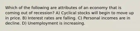 Which of the following are attributes of an economy that is coming out of recession? A) Cyclical stocks will begin to move up in price. B) Interest rates are falling. C) Personal incomes are in decline. D) Unemployment is increasing.