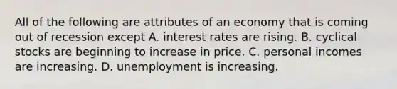 All of the following are attributes of an economy that is coming out of recession except A. interest rates are rising. B. cyclical stocks are beginning to increase in price. C. personal incomes are increasing. D. unemployment is increasing.