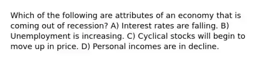 Which of the following are attributes of an economy that is coming out of recession? A) Interest rates are falling. B) Unemployment is increasing. C) Cyclical stocks will begin to move up in price. D) Personal incomes are in decline.