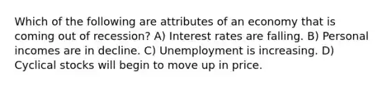 Which of the following are attributes of an economy that is coming out of recession? A) Interest rates are falling. B) Personal incomes are in decline. C) Unemployment is increasing. D) Cyclical stocks will begin to move up in price.