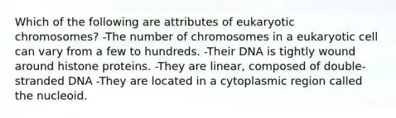 Which of the following are attributes of eukaryotic chromosomes? -The number of chromosomes in a eukaryotic cell can vary from a few to hundreds. -Their DNA is tightly wound around histone proteins. -They are linear, composed of double-stranded DNA -They are located in a cytoplasmic region called the nucleoid.