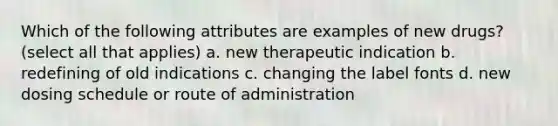 Which of the following attributes are examples of new drugs? (select all that applies) a. new therapeutic indication b. redefining of old indications c. changing the label fonts d. new dosing schedule or route of administration