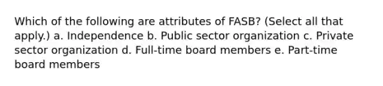 Which of the following are attributes of FASB? (Select all that apply.) a. Independence b. Public sector organization c. Private sector organization d. Full-time board members e. Part-time board members