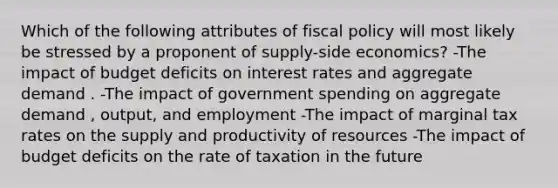 Which of the following attributes of fiscal policy will most likely be stressed by a proponent of supply-side economics? -The impact of budget deficits on interest rates and aggregate demand . -The impact of government spending on aggregate demand , output, and employment -The impact of marginal tax rates on the supply and productivity of resources -The impact of budget deficits on the rate of taxation in the future