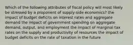 Which of the following attributes of fiscal policy will most likely be stressed by a proponent of supply-side economics? the impact of budget deficits on interest rates and aggregate demand the impact of government spending on aggregate demand, output, and employment the impact of marginal tax rates on the supply and productivity of resources the impact of budget deficits on the rate of taxation in the future