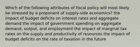 Which of the following attributes of fiscal policy will most likely be stressed by a proponent of supply-side economics? the impact of budget deficits on interest rates and aggregate demand the impact of government spending on aggregate demand, output, and employment the impact of marginal tax rates on the supply and productivity of resources the impact of budget deficits on the rate of taxation in the future