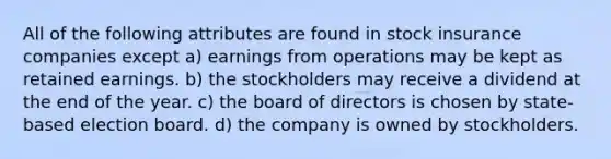 All of the following attributes are found in stock insurance companies except a) earnings from operations may be kept as retained earnings. b) the stockholders may receive a dividend at the end of the year. c) the board of directors is chosen by state- based election board. d) the company is owned by stockholders.