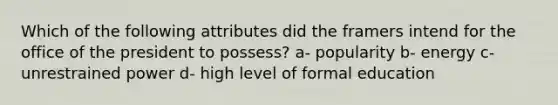 Which of the following attributes did the framers intend for the office of the president to possess? a- popularity b- energy c- unrestrained power d- high level of formal education