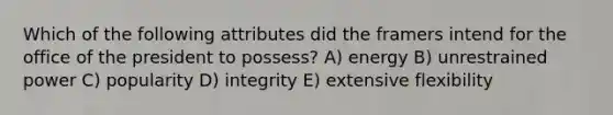 Which of the following attributes did the framers intend for the office of the president to possess? A) energy B) unrestrained power C) popularity D) integrity E) extensive flexibility