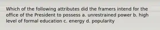 Which of the following attributes did the framers intend for the office of the President to possess a. unrestrained power b. high level of formal education c. energy d. popularity