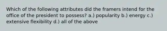 Which of the following attributes did the framers intend for the office of the president to possess? a.) popularity b.) energy c.) extensive flexibility d.) all of the above