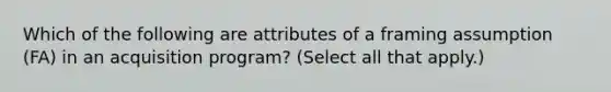 Which of the following are attributes of a framing assumption (FA) in an acquisition program? (Select all that apply.)