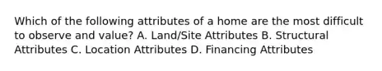 Which of the following attributes of a home are the most difficult to observe and value? A. Land/Site Attributes B. Structural Attributes C. Location Attributes D. Financing Attributes