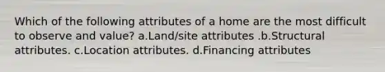 Which of the following attributes of a home are the most difficult to observe and value? a.Land/site attributes .b.Structural attributes. c.Location attributes. d.Financing attributes